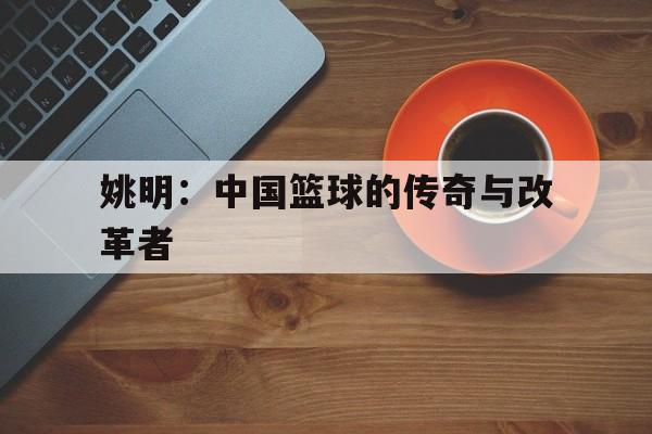 米兰平台官网-姚明：中国篮球的传奇与改革者